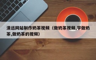韩城清远网站制作奶茶视频（做奶茶视频,学做奶茶,做奶茶的视频）