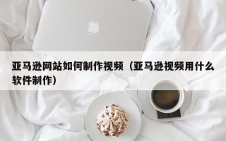 韩城亚马逊网站如何制作视频（亚马逊视频用什么软件制作）
