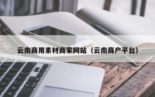 韩城云南商用素材商家网站（云南商户平台）